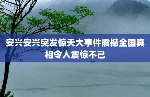 安兴安兴突发惊天大事件震撼全国真相令人震惊不已
