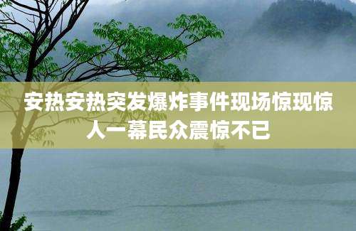安热安热突发爆炸事件现场惊现惊人一幕民众震惊不已
