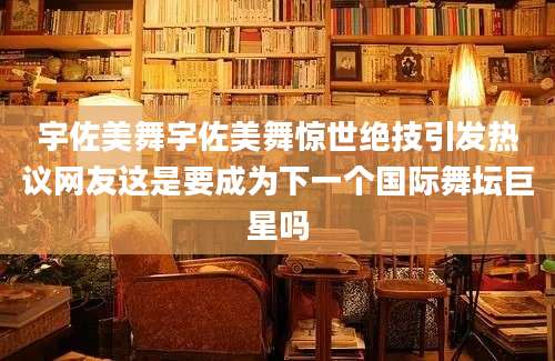 宇佐美舞宇佐美舞惊世绝技引发热议网友这是要成为下一个国际舞坛巨星吗