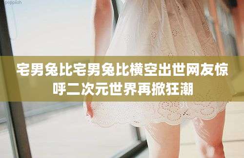 宅男兔比宅男兔比横空出世网友惊呼二次元世界再掀狂潮