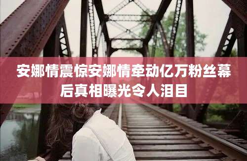安娜情震惊安娜情牵动亿万粉丝幕后真相曝光令人泪目