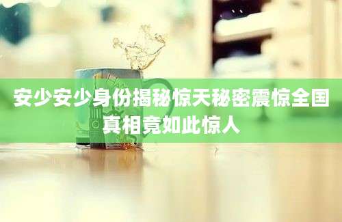 安少安少身份揭秘惊天秘密震惊全国真相竟如此惊人