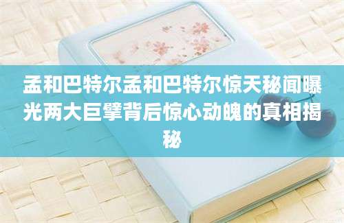 孟和巴特尔孟和巴特尔惊天秘闻曝光两大巨擘背后惊心动魄的真相揭秘
