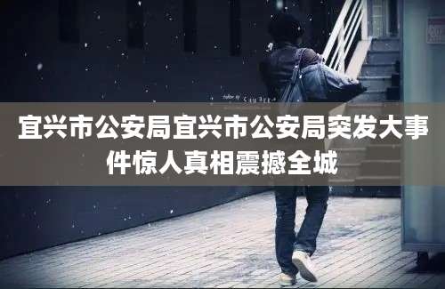 宜兴市公安局宜兴市公安局突发大事件惊人真相震撼全城