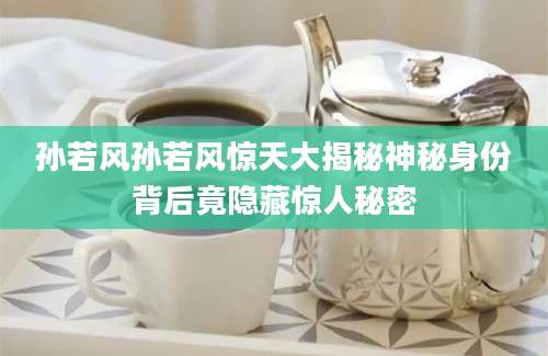 孙若风孙若风惊天大揭秘神秘身份背后竟隐藏惊人秘密