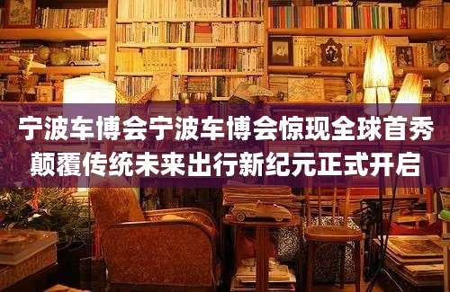 宁波车博会宁波车博会惊现全球首秀颠覆传统未来出行新纪元正式开启