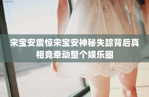 宋宝安震惊宋宝安神秘失踪背后真相竟牵动整个娱乐圈