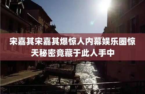 宋嘉其宋嘉其爆惊人内幕娱乐圈惊天秘密竟藏于此人手中