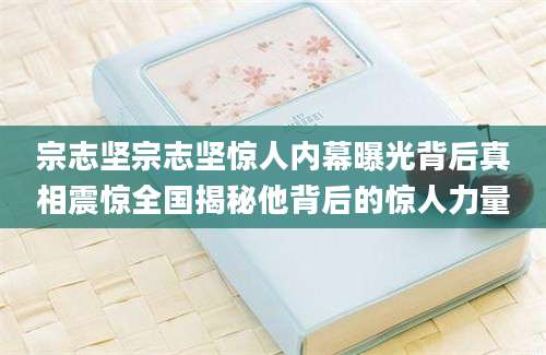 宗志坚宗志坚惊人内幕曝光背后真相震惊全国揭秘他背后的惊人力量