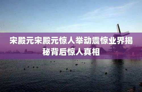 宋殿元宋殿元惊人举动震惊业界揭秘背后惊人真相