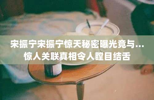 宋振宁宋振宁惊天秘密曝光竟与...惊人关联真相令人瞠目结舌
