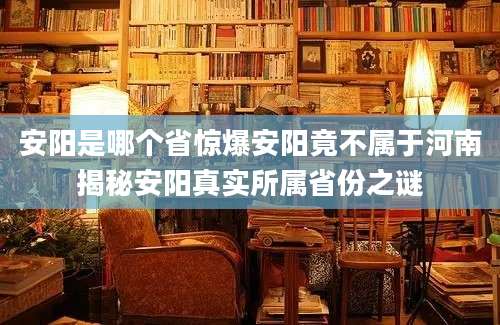 安阳是哪个省惊爆安阳竟不属于河南揭秘安阳真实所属省份之谜