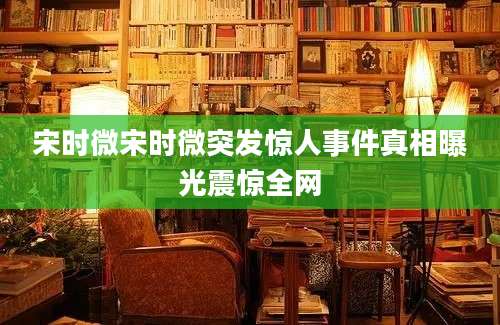 宋时微宋时微突发惊人事件真相曝光震惊全网