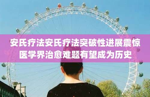 安氏疗法安氏疗法突破性进展震惊医学界治愈难题有望成为历史