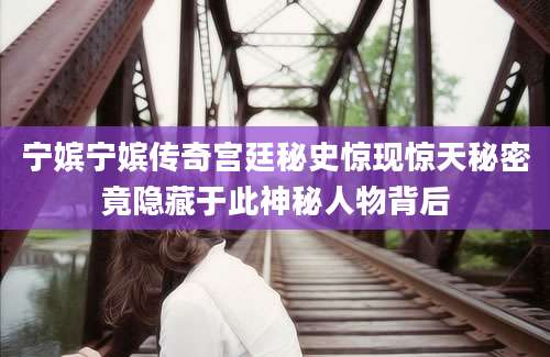 宁嫔宁嫔传奇宫廷秘史惊现惊天秘密竟隐藏于此神秘人物背后