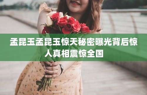 孟昆玉孟昆玉惊天秘密曝光背后惊人真相震惊全国