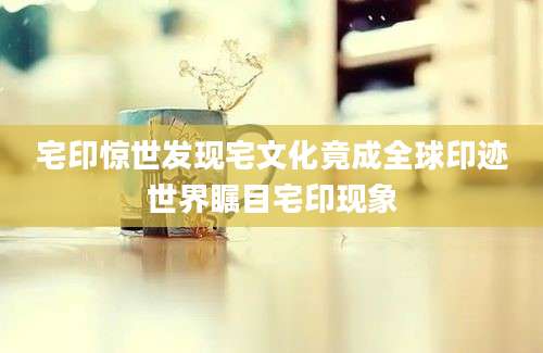 宅印惊世发现宅文化竟成全球印迹世界瞩目宅印现象