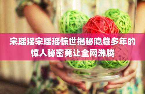宋瑶瑶宋瑶瑶惊世揭秘隐藏多年的惊人秘密竟让全网沸腾