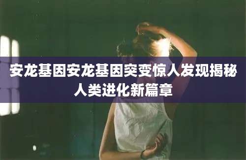 安龙基因安龙基因突变惊人发现揭秘人类进化新篇章