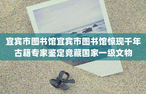 宜宾市图书馆宜宾市图书馆惊现千年古籍专家鉴定竟藏国家一级文物
