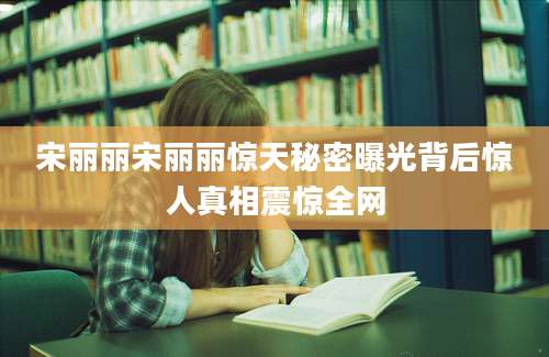 宋丽丽宋丽丽惊天秘密曝光背后惊人真相震惊全网