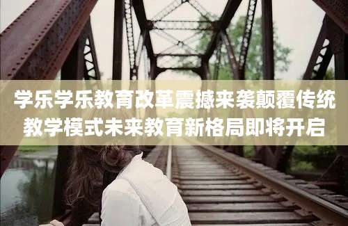 学乐学乐教育改革震撼来袭颠覆传统教学模式未来教育新格局即将开启