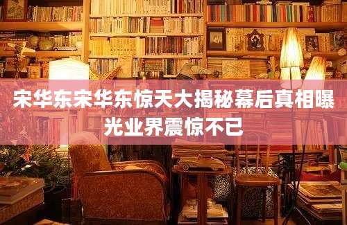 宋华东宋华东惊天大揭秘幕后真相曝光业界震惊不已