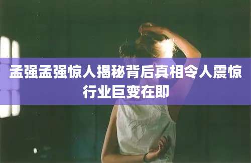 孟强孟强惊人揭秘背后真相令人震惊行业巨变在即