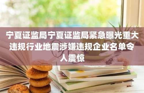 宁夏证监局宁夏证监局紧急曝光重大违规行业地震涉嫌违规企业名单令人震惊