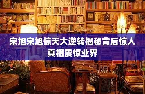 宋旭宋旭惊天大逆转揭秘背后惊人真相震惊业界