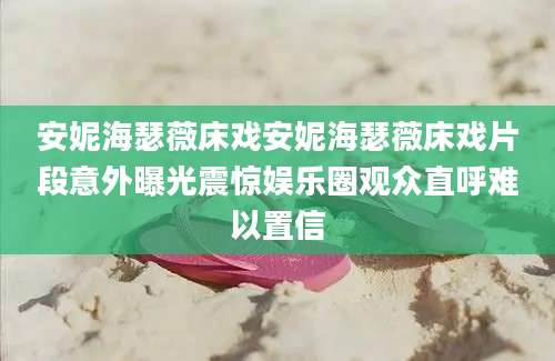 安妮海瑟薇床戏安妮海瑟薇床戏片段意外曝光震惊娱乐圈观众直呼难以置信
