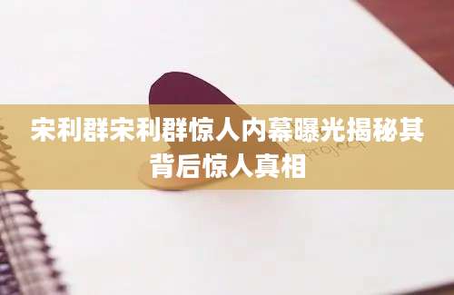 宋利群宋利群惊人内幕曝光揭秘其背后惊人真相