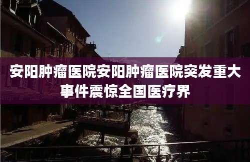 安阳肿瘤医院安阳肿瘤医院突发重大事件震惊全国医疗界