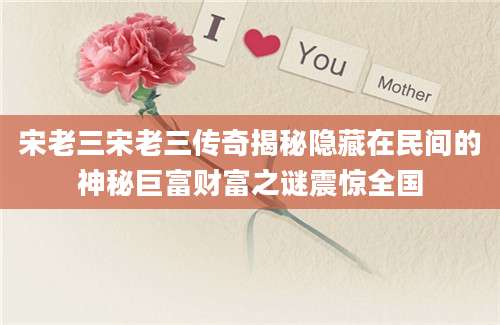 宋老三宋老三传奇揭秘隐藏在民间的神秘巨富财富之谜震惊全国