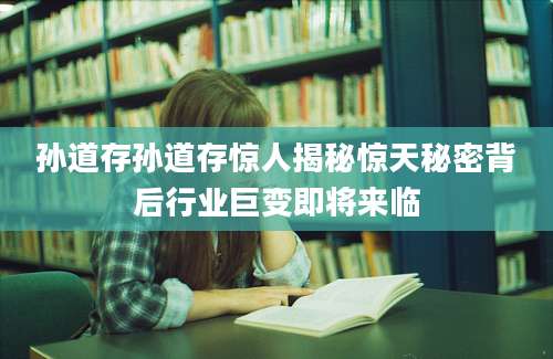 孙道存孙道存惊人揭秘惊天秘密背后行业巨变即将来临