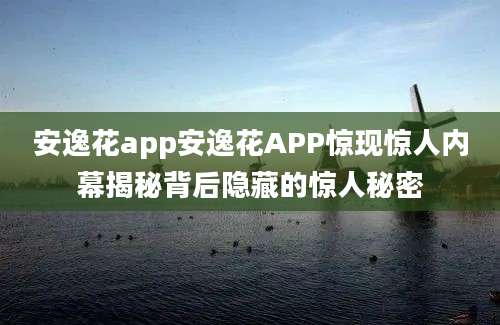 安逸花app安逸花APP惊现惊人内幕揭秘背后隐藏的惊人秘密