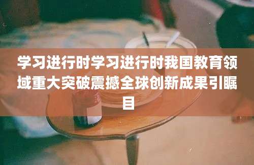 学习进行时学习进行时我国教育领域重大突破震撼全球创新成果引瞩目