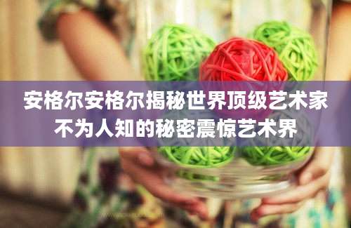 安格尔安格尔揭秘世界顶级艺术家不为人知的秘密震惊艺术界