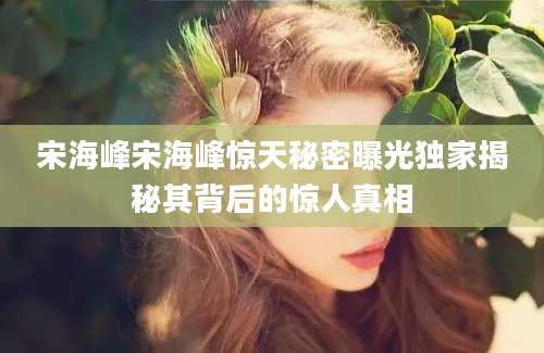 宋海峰宋海峰惊天秘密曝光独家揭秘其背后的惊人真相