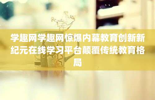 学趣网学趣网惊爆内幕教育创新新纪元在线学习平台颠覆传统教育格局
