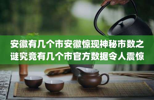 安徽有几个市安徽惊现神秘市数之谜究竟有几个市官方数据令人震惊