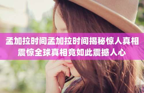 孟加拉时间孟加拉时间揭秘惊人真相震惊全球真相竟如此震撼人心