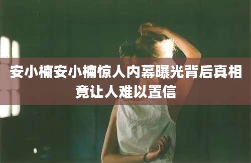 安小楠安小楠惊人内幕曝光背后真相竟让人难以置信