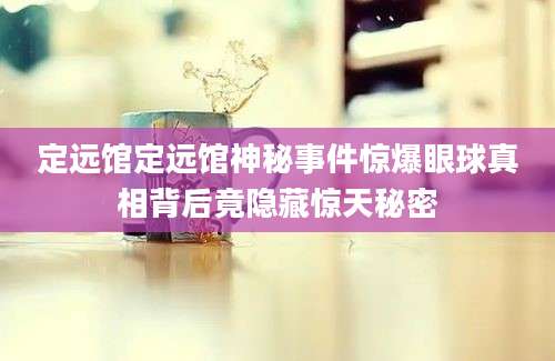定远馆定远馆神秘事件惊爆眼球真相背后竟隐藏惊天秘密