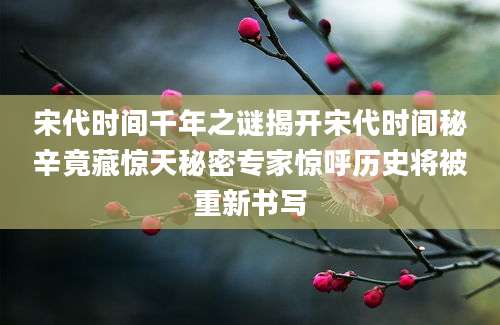 宋代时间千年之谜揭开宋代时间秘辛竟藏惊天秘密专家惊呼历史将被重新书写