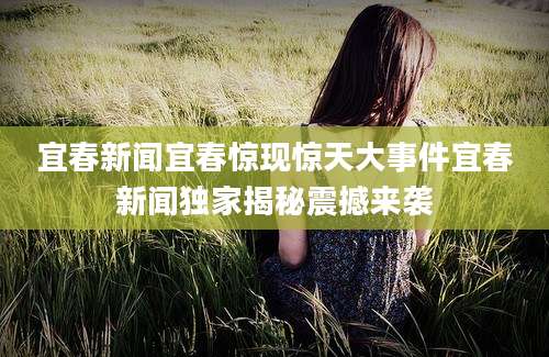 宜春新闻宜春惊现惊天大事件宜春新闻独家揭秘震撼来袭