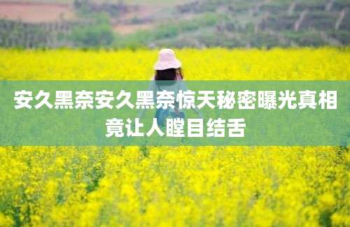 安久黑奈安久黑奈惊天秘密曝光真相竟让人瞠目结舌