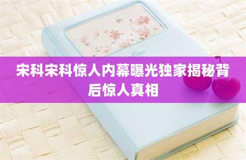 宋科宋科惊人内幕曝光独家揭秘背后惊人真相