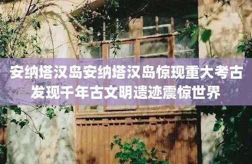 安纳塔汉岛安纳塔汉岛惊现重大考古发现千年古文明遗迹震惊世界