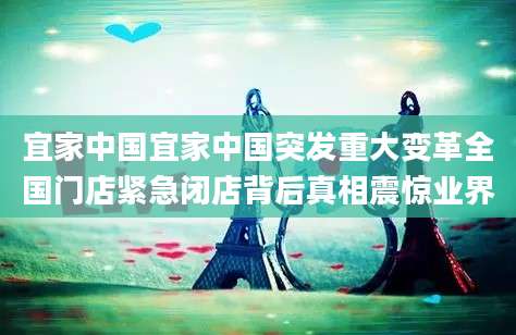 宜家中国宜家中国突发重大变革全国门店紧急闭店背后真相震惊业界